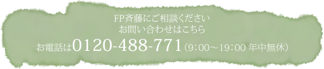 FP斉藤にご相談ください お問い合わせはこちら お電話は0120-488-771（9：00～19：00　年中無休）